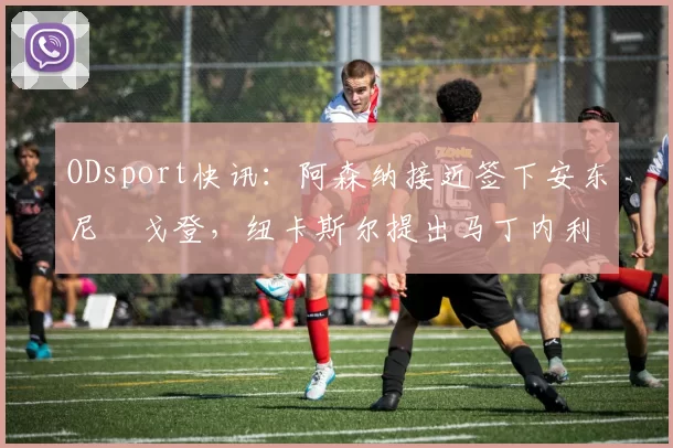 ODsport快讯:阿森纳接近签下安东尼・戈登,纽卡斯尔提出马丁内利交换条件_交易_球员_谈判