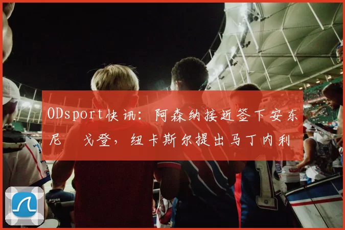 ODsport快讯：阿森纳接近签下安东尼・戈登，纽卡斯尔提出马丁内利交换条件_交易_球员_谈判