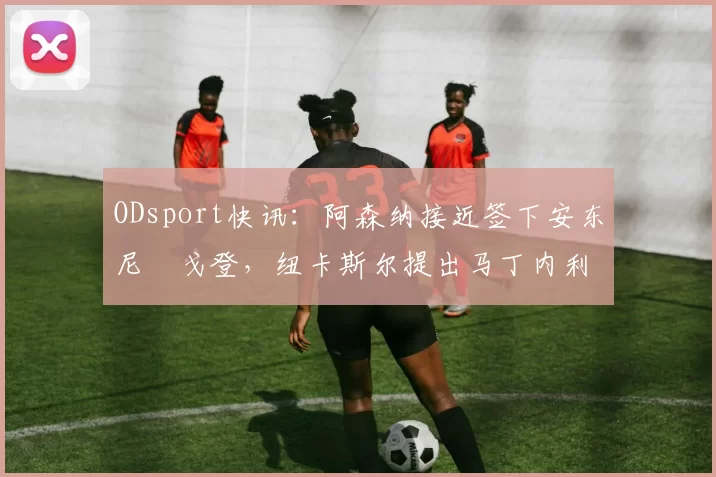 ODsport快讯:阿森纳接近签下安东尼・戈登,纽卡斯尔提出马丁内利交换条件_交易_球员_谈判