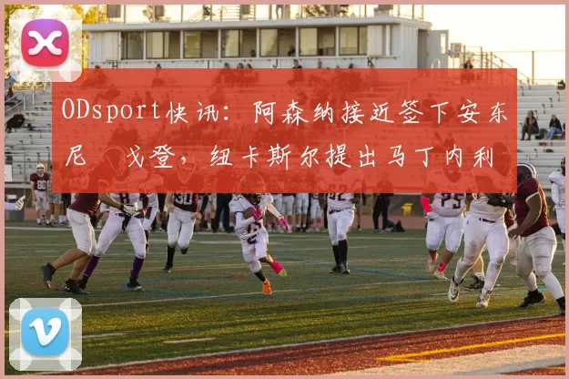 ODsport快讯:阿森纳接近签下安东尼・戈登,纽卡斯尔提出马丁内利交换条件_交易_球员_谈判