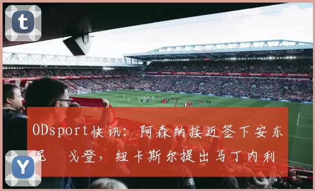 ODsport快讯：阿森纳接近签下安东尼・戈登，纽卡斯尔提出马丁内利交换条件_交易_球员_谈判