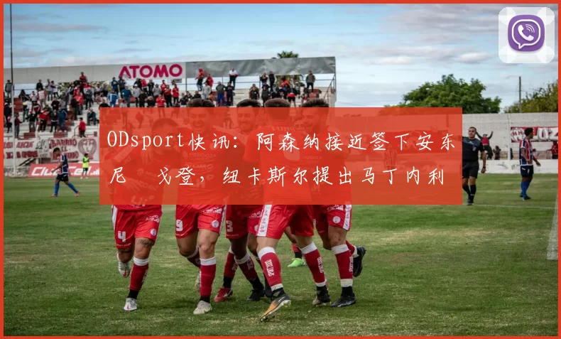 ODsport快讯：阿森纳接近签下安东尼・戈登，纽卡斯尔提出马丁内利交换条件_交易_球员_谈判