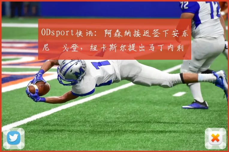 ODsport快讯：阿森纳接近签下安东尼・戈登，纽卡斯尔提出马丁内利交换条件_交易_球员_谈判