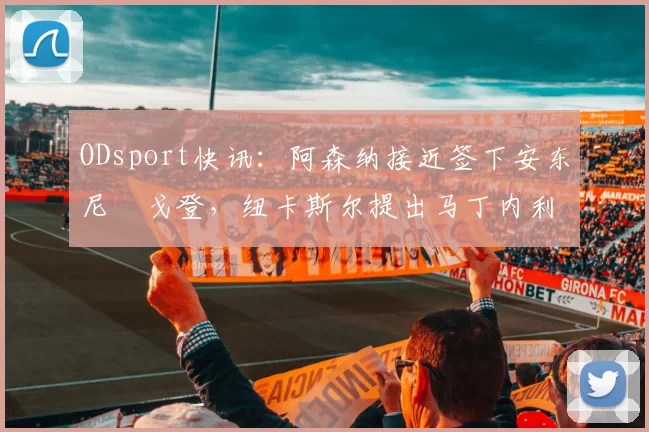 ODsport快讯：阿森纳接近签下安东尼・戈登，纽卡斯尔提出马丁内利交换条件_交易_球员_谈判