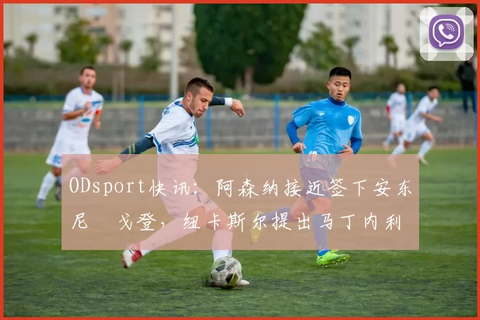 ODsport快讯：阿森纳接近签下安东尼・戈登，纽卡斯尔提出马丁内利交换条件_交易_球员_谈判
