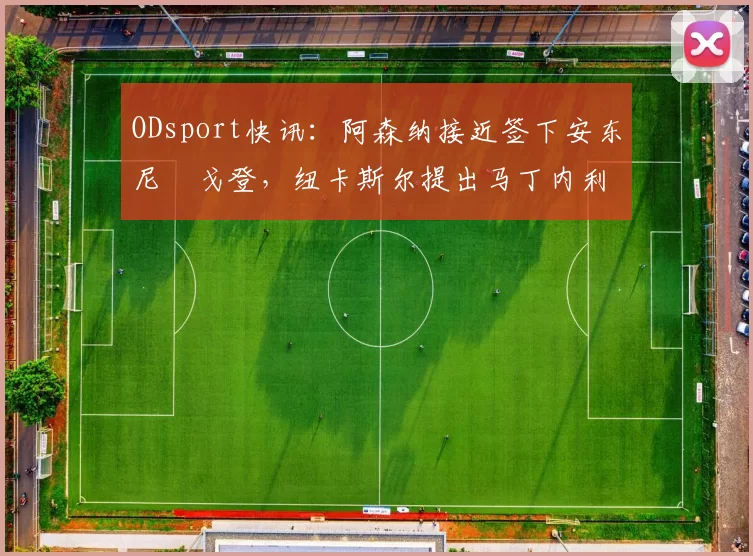 ODsport快讯：阿森纳接近签下安东尼・戈登，纽卡斯尔提出马丁内利交换条件_交易_球员_谈判