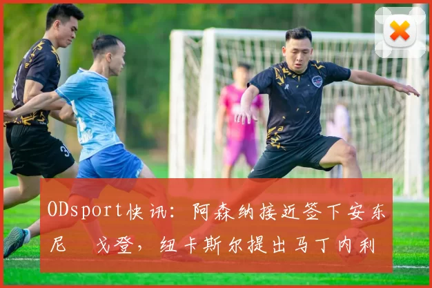 ODsport快讯：阿森纳接近签下安东尼・戈登，纽卡斯尔提出马丁内利交换条件_交易_球员_谈判