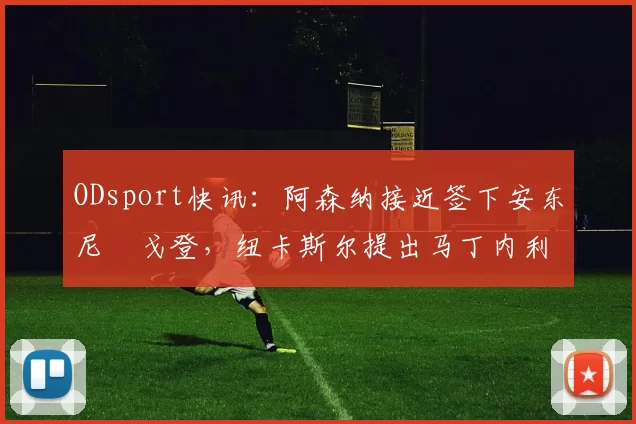 ODsport快讯：阿森纳接近签下安东尼・戈登，纽卡斯尔提出马丁内利交换条件_交易_球员_谈判