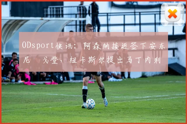 ODsport快讯：阿森纳接近签下安东尼・戈登，纽卡斯尔提出马丁内利交换条件_交易_球员_谈判