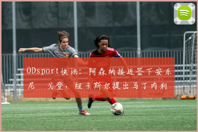 ODsport快讯：阿森纳接近签下安东尼・戈登，纽卡斯尔提出马丁内利交换条件_交易_球员_谈判
