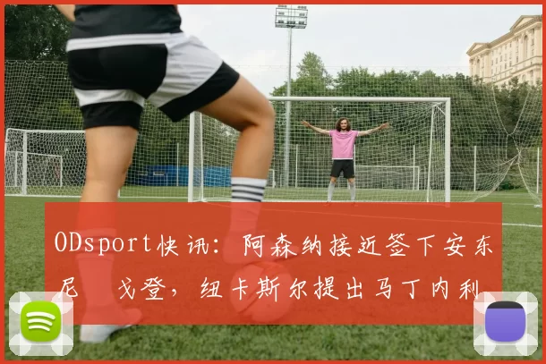 ODsport快讯:阿森纳接近签下安东尼・戈登,纽卡斯尔提出马丁内利交换条件_交易_球员_谈判