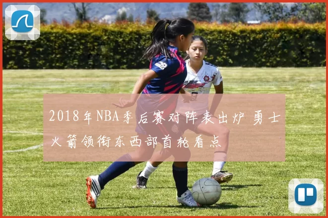 2018年NBA季后赛对阵表出炉 勇士火箭领衔东西部首轮看点