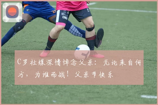 C罗社媒深情悼念父亲:无论来自何方,为谁而战!父亲节快乐️