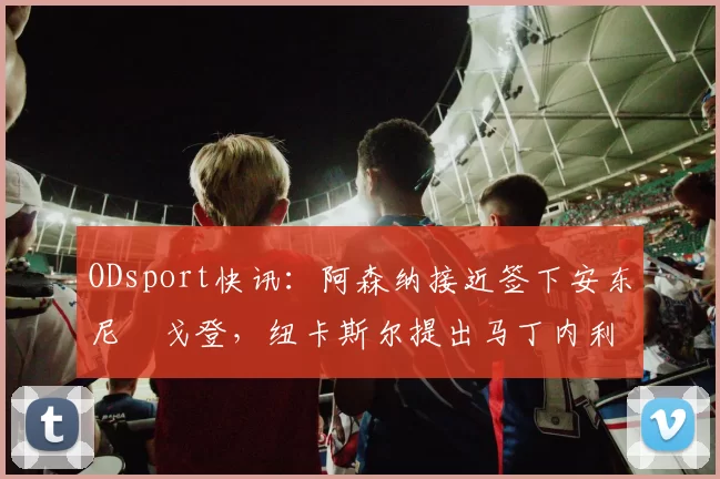 ODsport快讯：阿森纳接近签下安东尼・戈登，纽卡斯尔提出马丁内利交换条件_交易_球员_谈判
