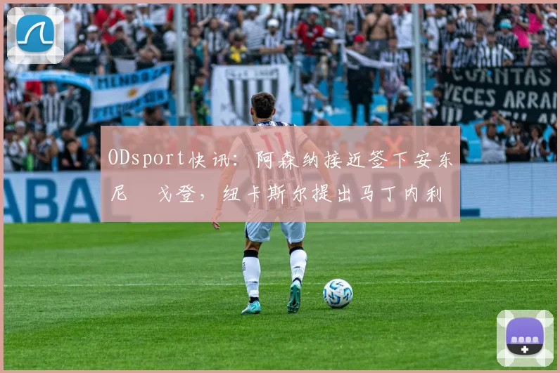 ODsport快讯:阿森纳接近签下安东尼・戈登,纽卡斯尔提出马丁内利交换条件_交易_球员_谈判