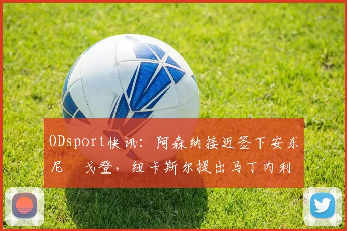 ODsport快讯：阿森纳接近签下安东尼・戈登，纽卡斯尔提出马丁内利交换条件_交易_球员_谈判