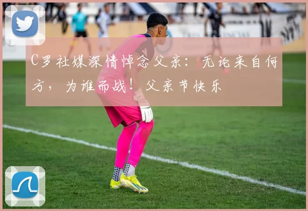 C罗社媒深情悼念父亲:无论来自何方,为谁而战!父亲节快乐️