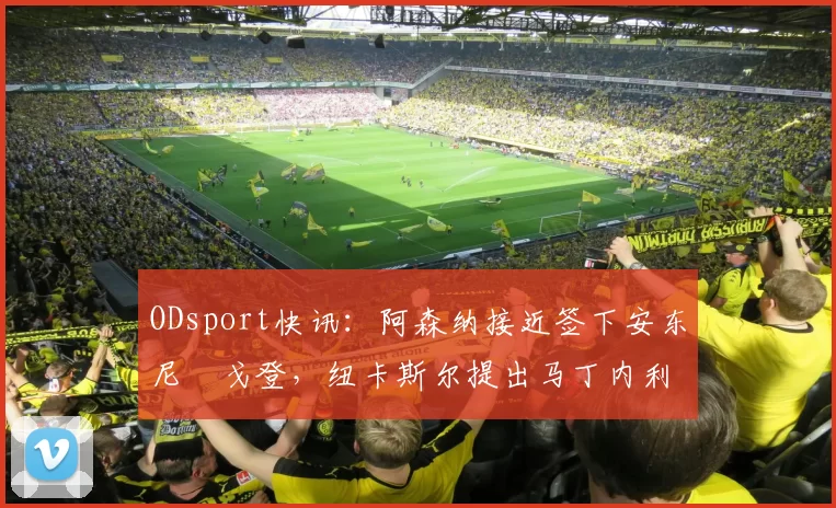 ODsport快讯：阿森纳接近签下安东尼・戈登，纽卡斯尔提出马丁内利交换条件_交易_球员_谈判