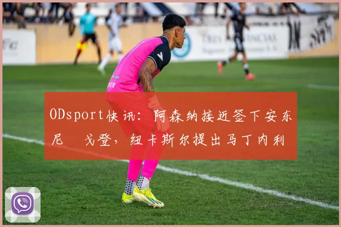 ODsport快讯：阿森纳接近签下安东尼・戈登，纽卡斯尔提出马丁内利交换条件_交易_球员_谈判
