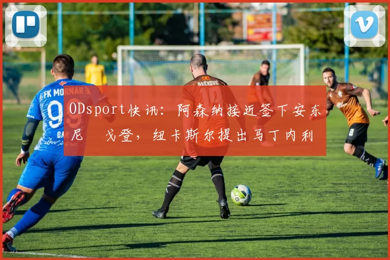 ODsport快讯：阿森纳接近签下安东尼・戈登，纽卡斯尔提出马丁内利交换条件_交易_球员_谈判