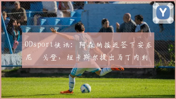 ODsport快讯：阿森纳接近签下安东尼・戈登，纽卡斯尔提出马丁内利交换条件_交易_球员_谈判