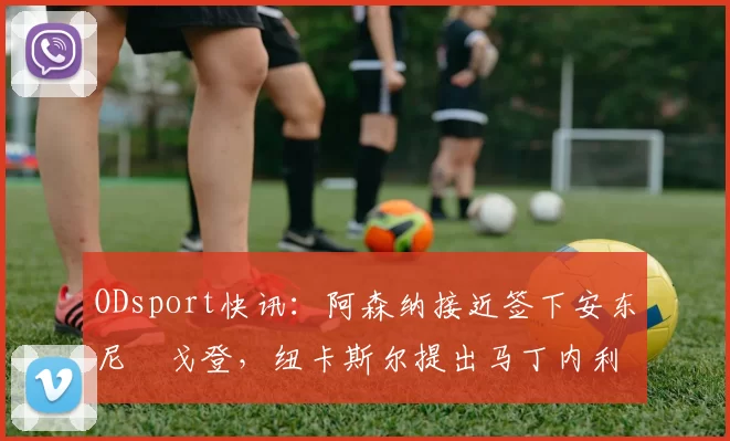 ODsport快讯:阿森纳接近签下安东尼・戈登,纽卡斯尔提出马丁内利交换条件_交易_球员_谈判