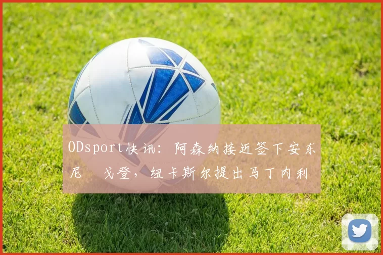 ODsport快讯:阿森纳接近签下安东尼・戈登,纽卡斯尔提出马丁内利交换条件_交易_球员_谈判