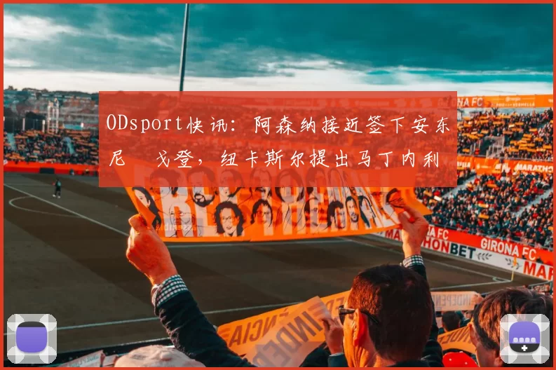ODsport快讯:阿森纳接近签下安东尼・戈登,纽卡斯尔提出马丁内利交换条件_交易_球员_谈判