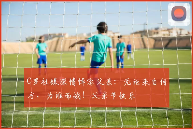 C罗社媒深情悼念父亲:无论来自何方,为谁而战!父亲节快乐️