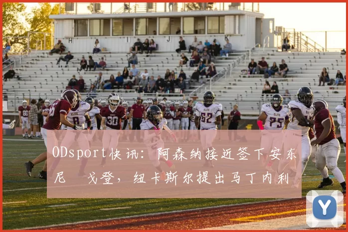 ODsport快讯:阿森纳接近签下安东尼・戈登,纽卡斯尔提出马丁内利交换条件_交易_球员_谈判