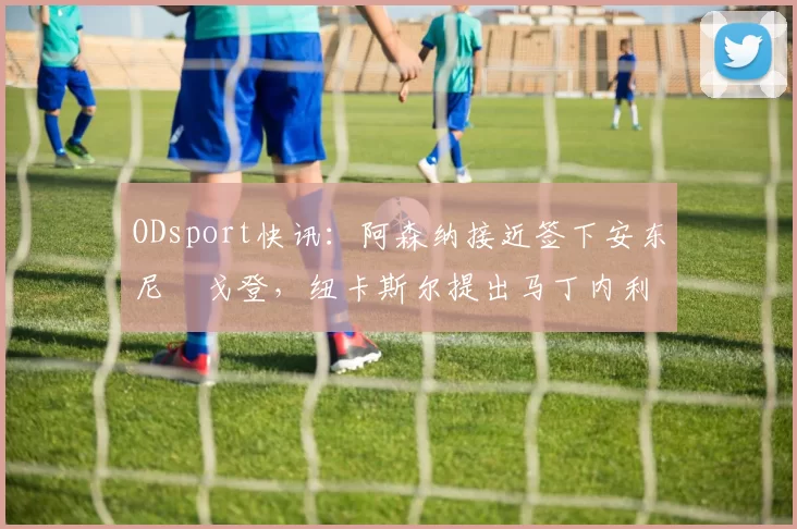 ODsport快讯：阿森纳接近签下安东尼・戈登，纽卡斯尔提出马丁内利交换条件_交易_球员_谈判