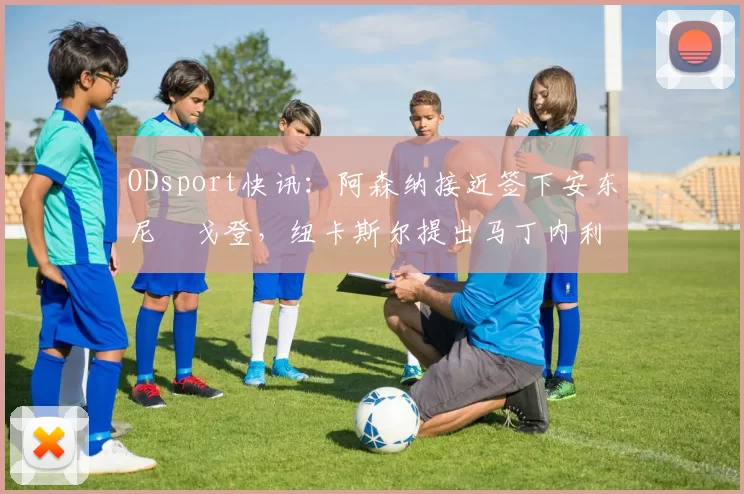 ODsport快讯：阿森纳接近签下安东尼・戈登，纽卡斯尔提出马丁内利交换条件_交易_球员_谈判