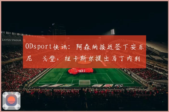 ODsport快讯:阿森纳接近签下安东尼・戈登,纽卡斯尔提出马丁内利交换条件_交易_球员_谈判