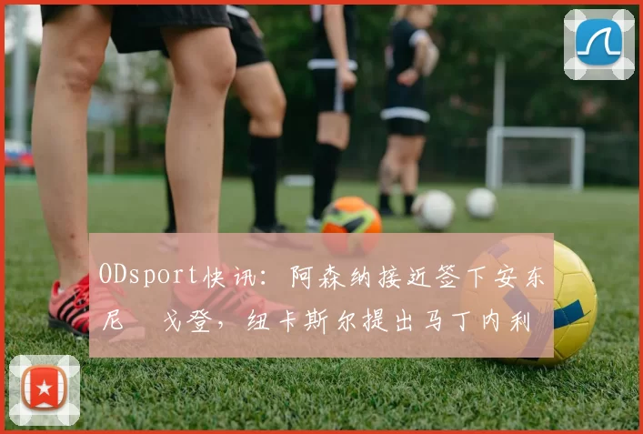 ODsport快讯：阿森纳接近签下安东尼・戈登，纽卡斯尔提出马丁内利交换条件_交易_球员_谈判