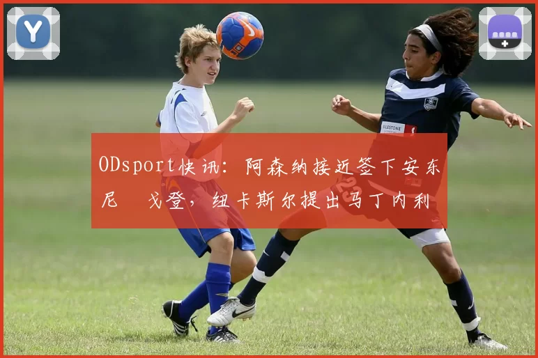 ODsport快讯：阿森纳接近签下安东尼・戈登，纽卡斯尔提出马丁内利交换条件_交易_球员_谈判