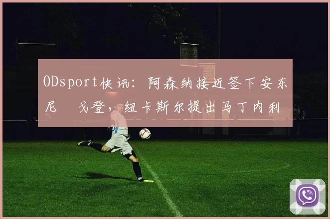 ODsport快讯：阿森纳接近签下安东尼・戈登，纽卡斯尔提出马丁内利交换条件_交易_球员_谈判