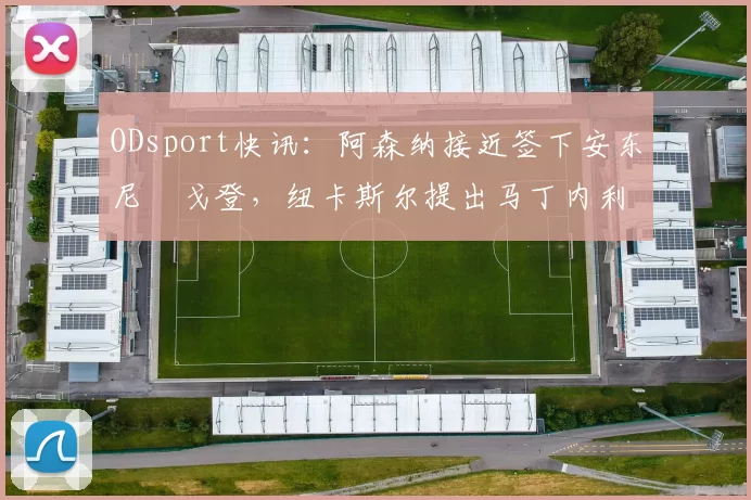 ODsport快讯：阿森纳接近签下安东尼・戈登，纽卡斯尔提出马丁内利交换条件_交易_球员_谈判