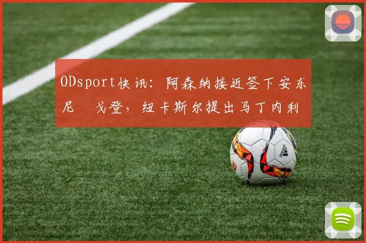 ODsport快讯：阿森纳接近签下安东尼・戈登，纽卡斯尔提出马丁内利交换条件_交易_球员_谈判