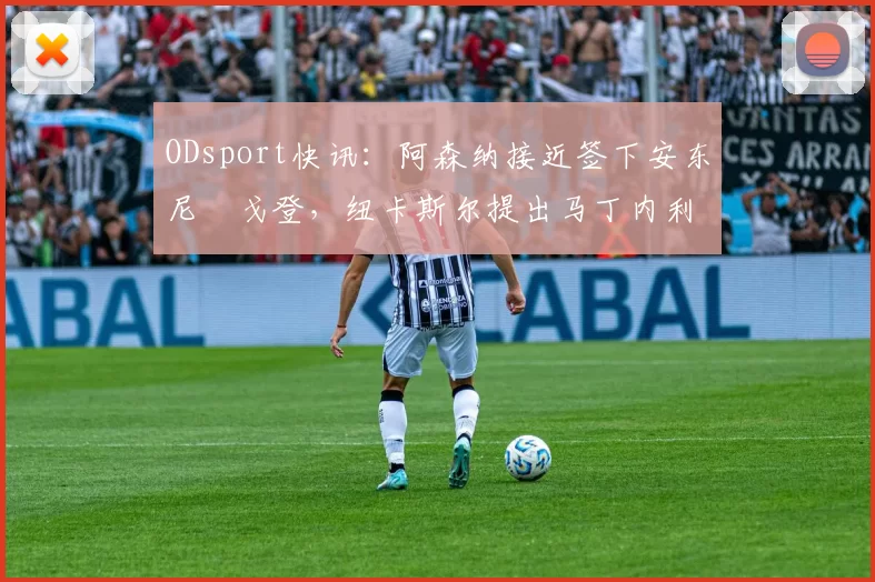 ODsport快讯:阿森纳接近签下安东尼・戈登,纽卡斯尔提出马丁内利交换条件_交易_球员_谈判
