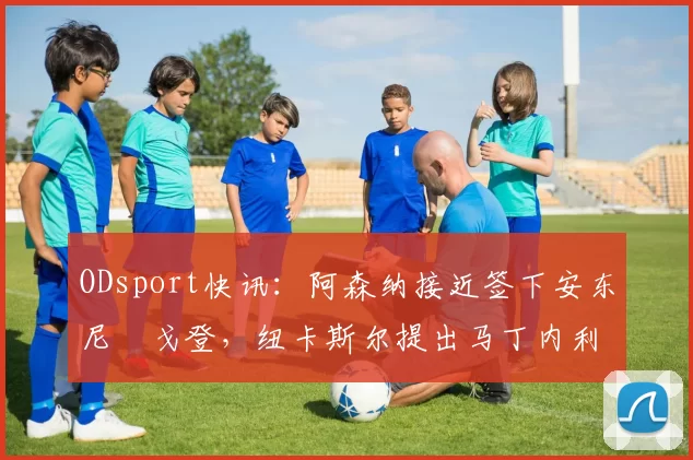 ODsport快讯:阿森纳接近签下安东尼・戈登,纽卡斯尔提出马丁内利交换条件_交易_球员_谈判