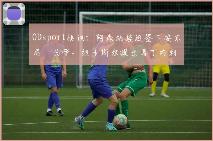 ODsport快讯:阿森纳接近签下安东尼・戈登,纽卡斯尔提出马丁内利交换条件_交易_球员_谈判
