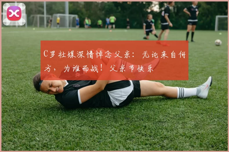 C罗社媒深情悼念父亲：无论来自何方，为谁而战！父亲节快乐️