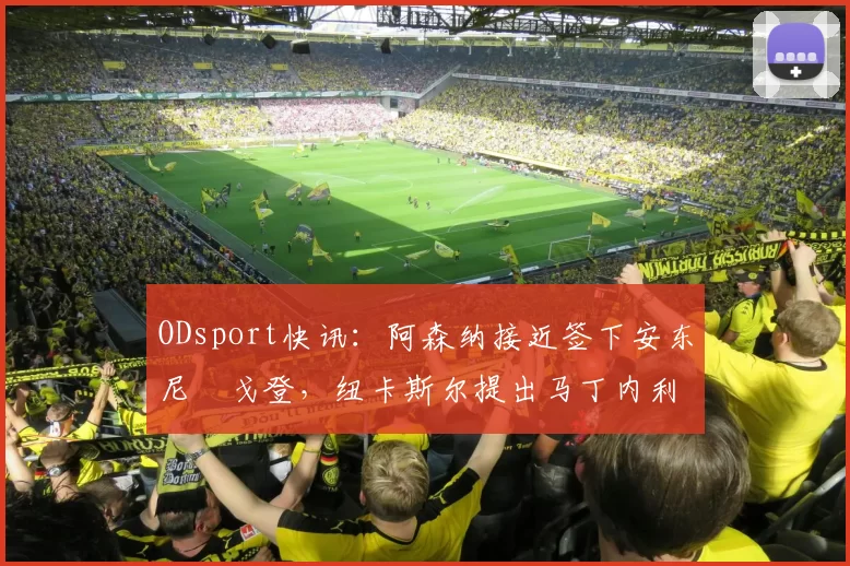 ODsport快讯:阿森纳接近签下安东尼・戈登,纽卡斯尔提出马丁内利交换条件_交易_球员_谈判