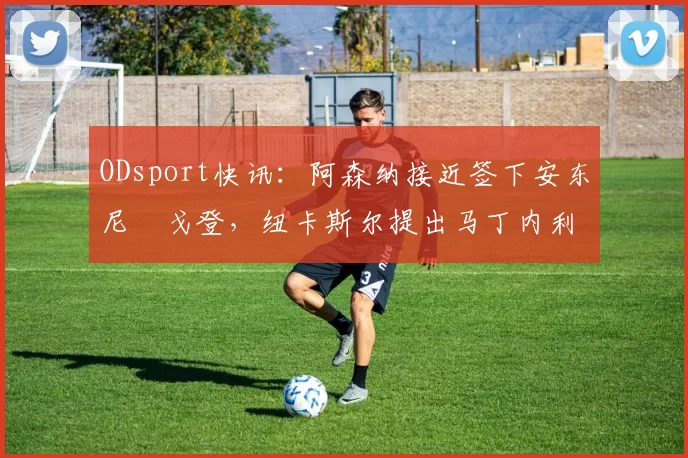 ODsport快讯:阿森纳接近签下安东尼・戈登,纽卡斯尔提出马丁内利交换条件_交易_球员_谈判