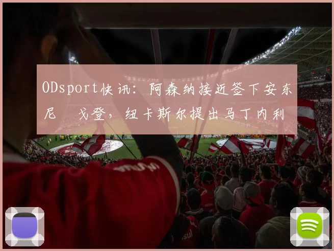 ODsport快讯:阿森纳接近签下安东尼・戈登,纽卡斯尔提出马丁内利交换条件_交易_球员_谈判