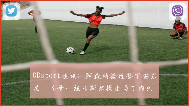 ODsport快讯:阿森纳接近签下安东尼・戈登,纽卡斯尔提出马丁内利交换条件_交易_球员_谈判