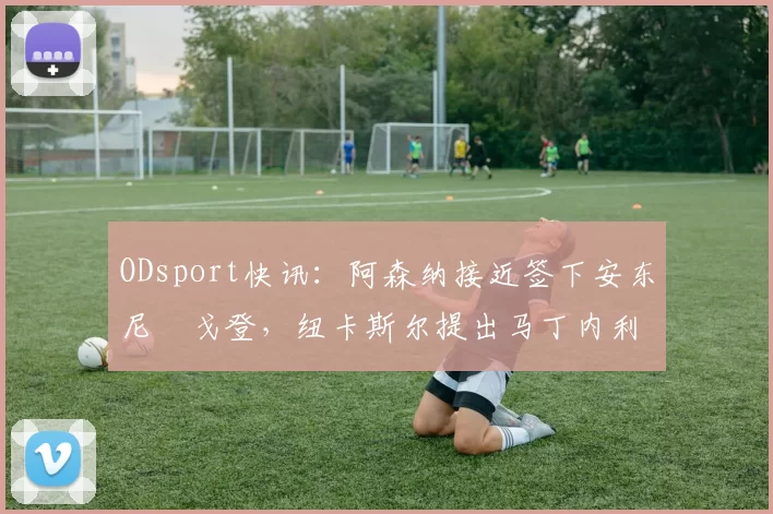 ODsport快讯:阿森纳接近签下安东尼・戈登,纽卡斯尔提出马丁内利交换条件_交易_球员_谈判