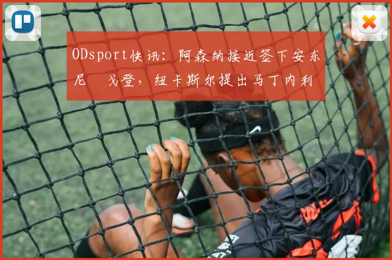ODsport快讯:阿森纳接近签下安东尼・戈登,纽卡斯尔提出马丁内利交换条件_交易_球员_谈判
