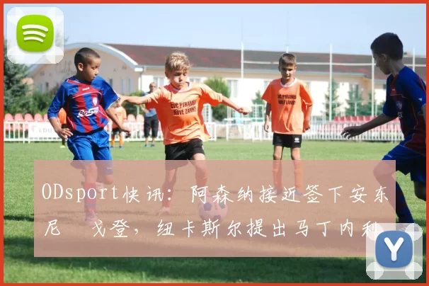 ODsport快讯：阿森纳接近签下安东尼・戈登，纽卡斯尔提出马丁内利交换条件_交易_球员_谈判