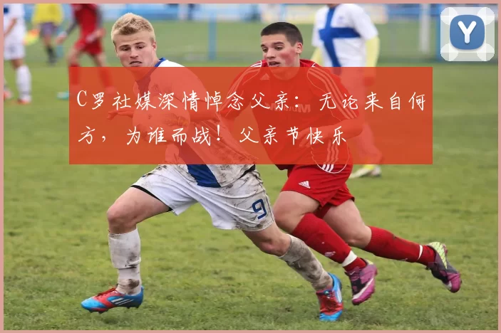 C罗社媒深情悼念父亲:无论来自何方,为谁而战!父亲节快乐️